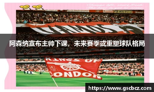 阿森纳宣布主帅下课，未来赛季或重塑球队格局