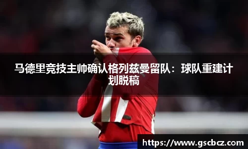 马德里竞技主帅确认格列兹曼留队：球队重建计划脱稿